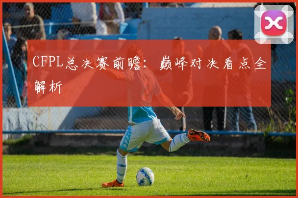CFPL总决赛前瞻：巅峰对决看点全解析