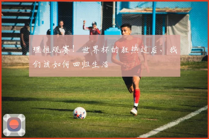 理性观赛!世界杯的狂热过后,我们该如何回归生活
