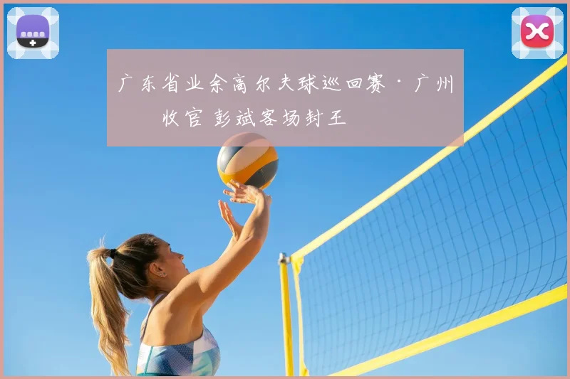 广东省业余高尔夫球巡回赛·广州站收官 彭斌客场封王