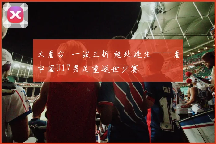 大看台 一波三折 绝处逢生——看中国U17男足重返世少赛