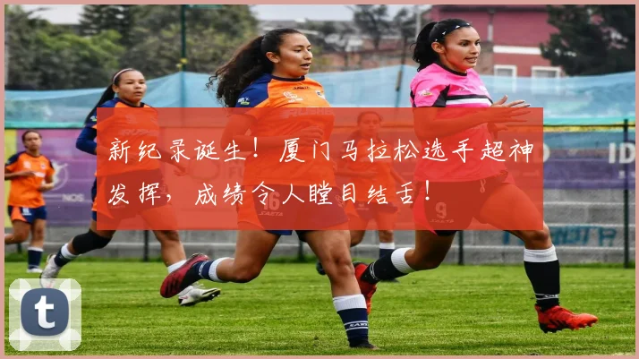 新纪录诞生!厦门马拉松选手超神发挥,成绩令人瞠目结舌!