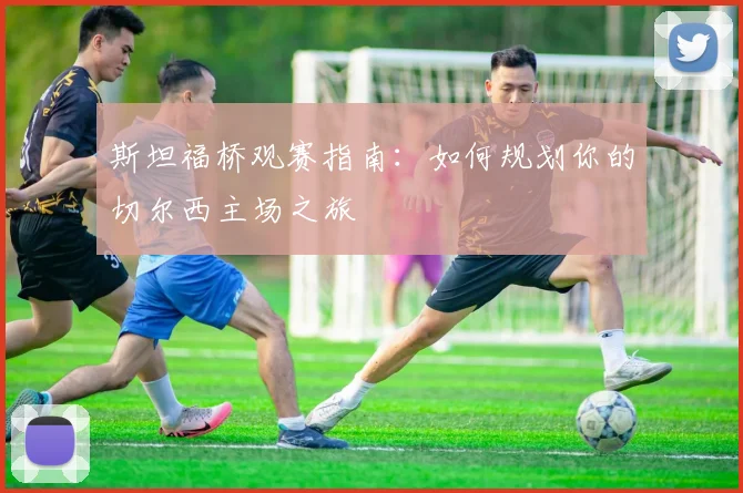 斯坦福桥观赛指南：如何规划你的切尔西主场之旅