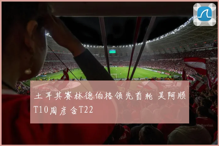 土耳其赛林德伯格领先首轮 吴阿顺T10周彦含T22