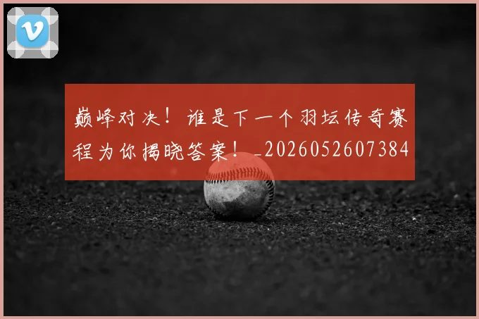 巅峰对决!谁是下一个羽坛传奇赛程为你揭晓答案!_20260526073847