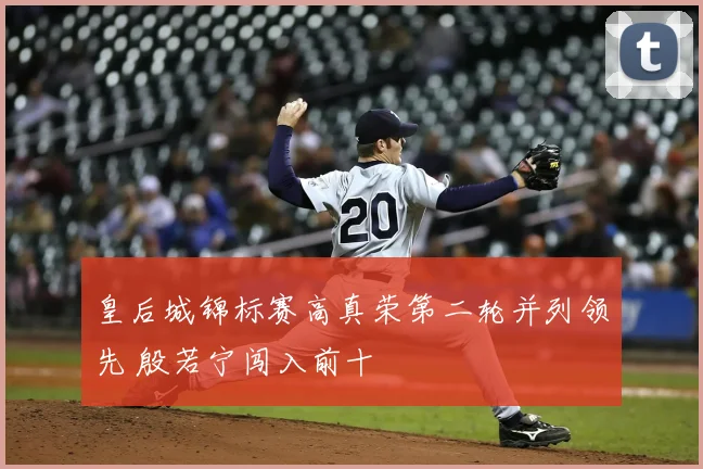 皇后城锦标赛高真荣第二轮并列领先 殷若宁闯入前十