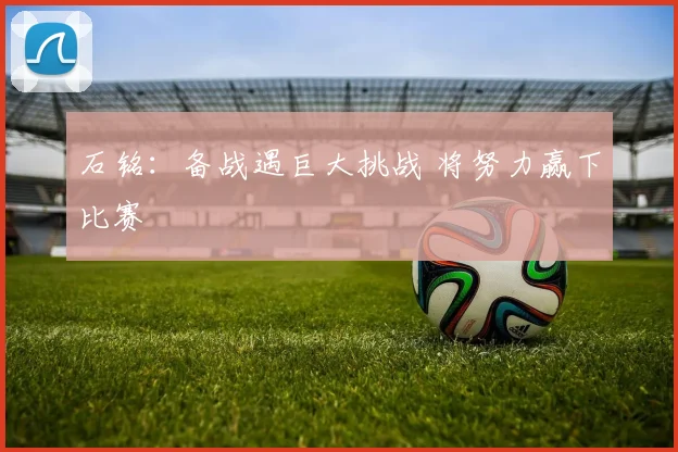 石铭：备战遇巨大挑战 将努力赢下比赛