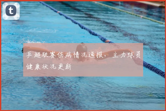 乒超联赛伤病情况通报,主力球员健康状况更新