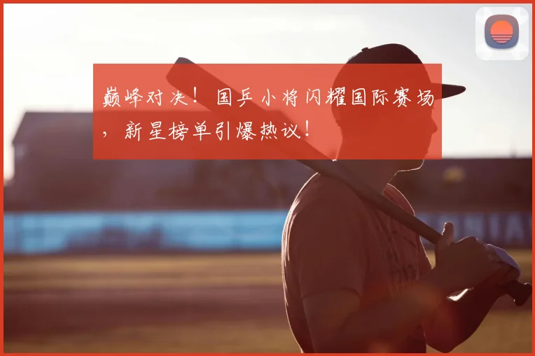 巅峰对决!国乒小将闪耀国际赛场,新星榜单引爆热议!