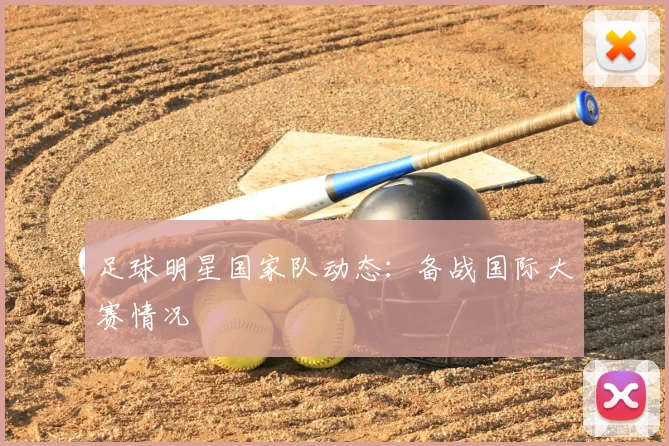 足球明星国家队动态：备战国际大赛情况
