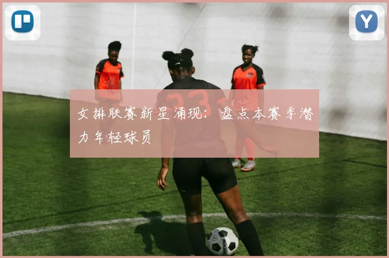 女排联赛新星涌现:盘点本赛季潜力年轻球员