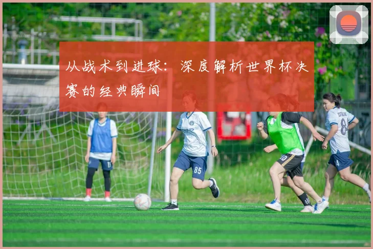 从战术到进球：深度解析世界杯决赛的经典瞬间