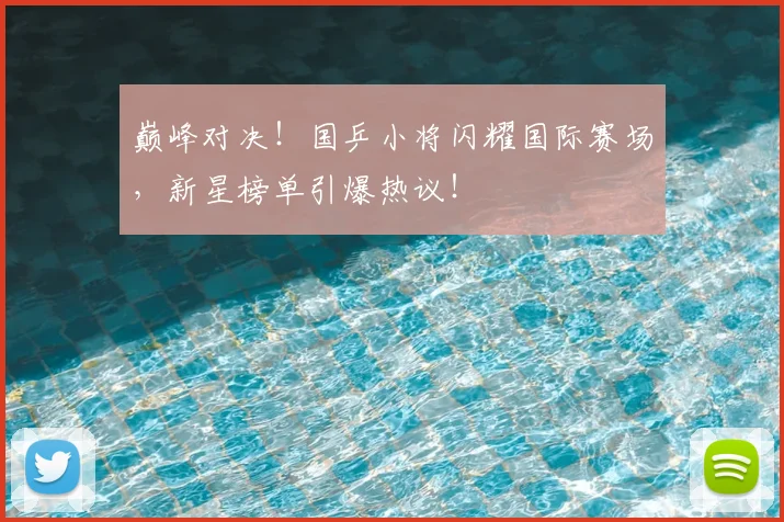 巅峰对决!国乒小将闪耀国际赛场,新星榜单引爆热议!