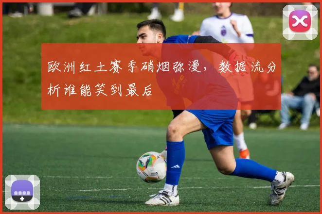 欧洲红土赛季硝烟弥漫,数据流分析谁能笑到最后