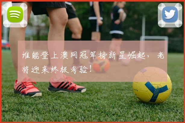 谁能登上澳网冠军榜新星崛起，老将迎来终极考验！