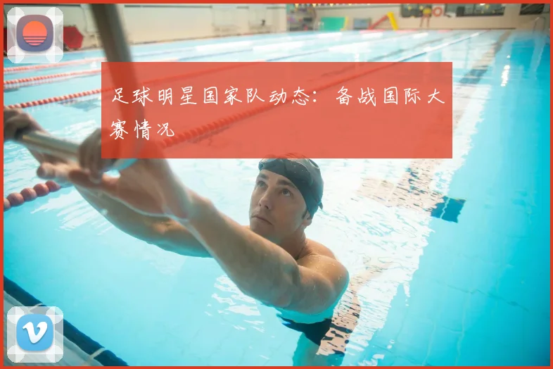 足球明星国家队动态：备战国际大赛情况