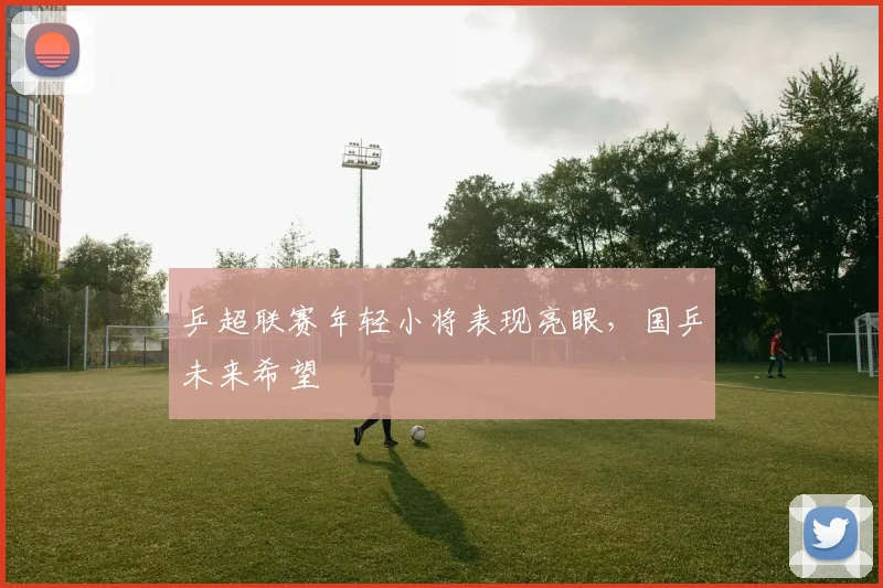 乒超联赛年轻小将表现亮眼,国乒未来希望