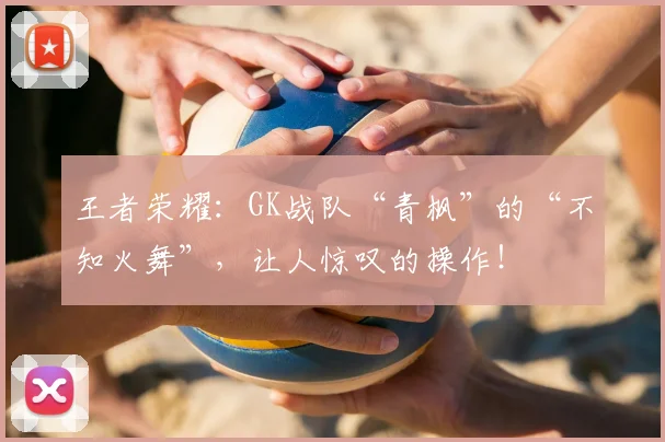 王者荣耀:GK战队“青枫”的“不知火舞”,让人惊叹的操作!