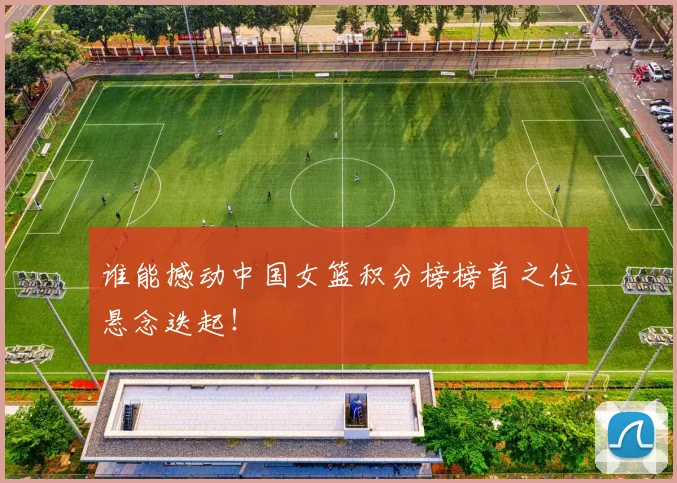 谁能撼动中国女篮积分榜榜首之位悬念迭起！