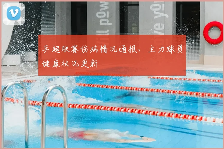 乒超联赛伤病情况通报,主力球员健康状况更新