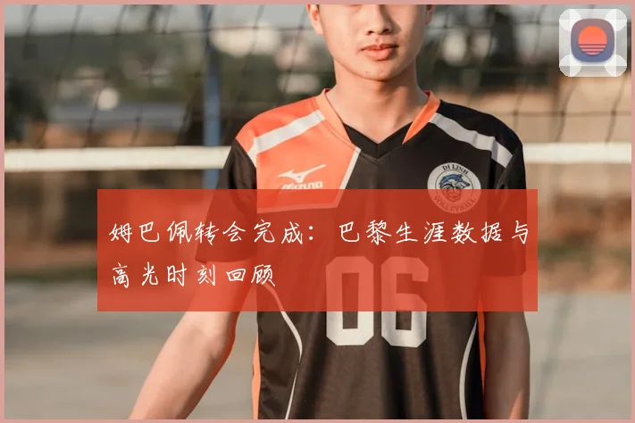 姆巴佩转会完成:巴黎生涯数据与高光时刻回顾