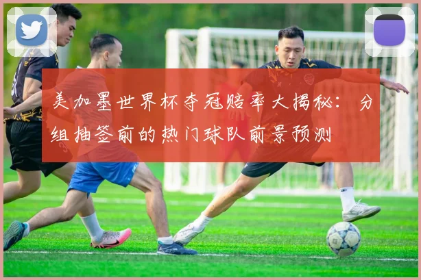 美加墨世界杯夺冠赔率大揭秘:分组抽签前的热门球队前景预测