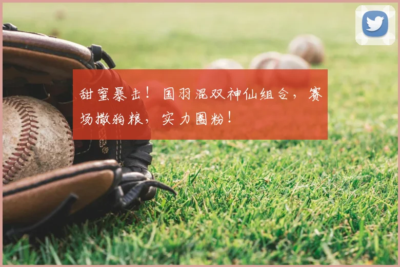 甜蜜暴击!国羽混双神仙组合,赛场撒狗粮,实力圈粉!