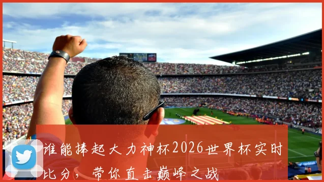 谁能捧起大力神杯2026世界杯实时比分,带你直击巅峰之战