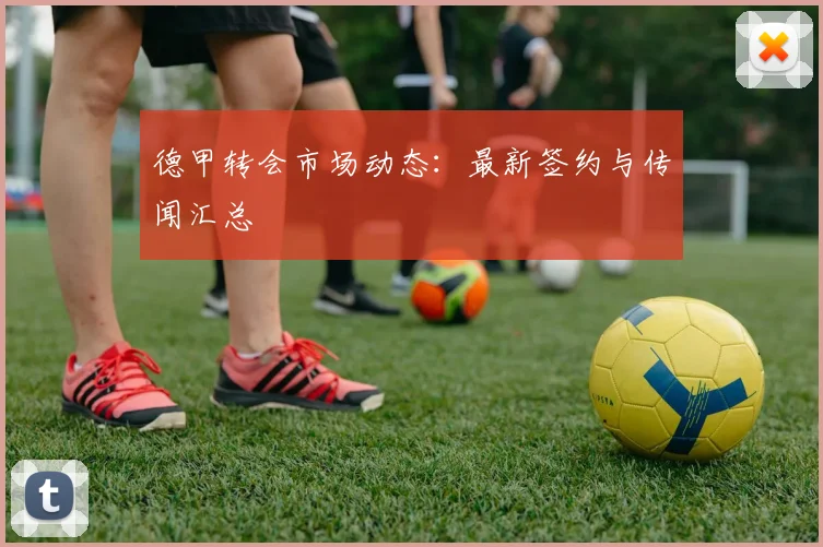 德甲转会市场动态:最新签约与传闻汇总