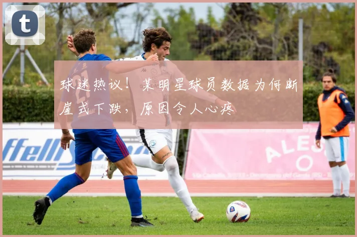 球迷热议！某明星球员数据为何断崖式下跌，原因令人心疼