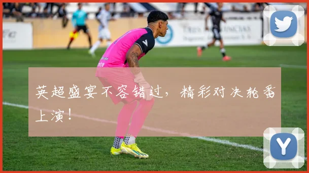 英超盛宴不容错过,精彩对决轮番上演!
